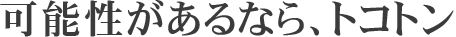 可能性があるなら、トコトン