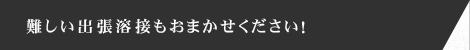 難しい出張溶接もおまかせください！